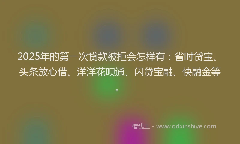 2025年的第一次贷款被拒会怎样有：省时贷宝、头条放心借、洋洋花呗通、闪贷宝融、快融金等。
