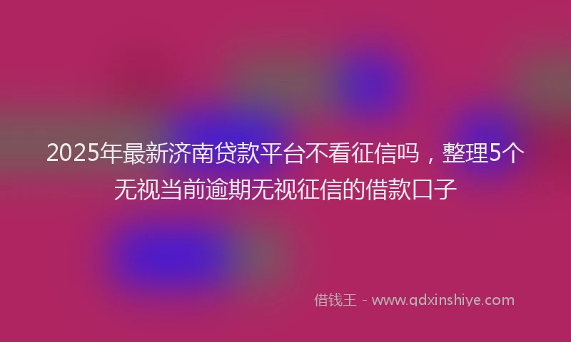 2025年最新济南贷款平台不看征信吗，整理5个无视当前逾期无视征信的借款口子