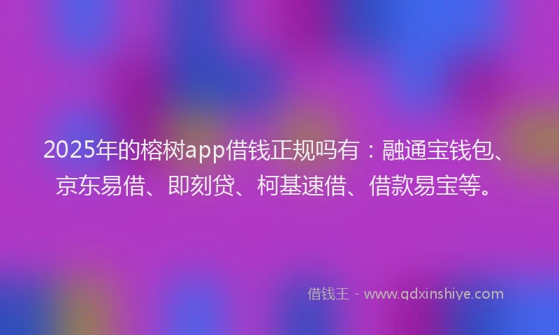 2025年的榕树app借钱正规吗有：融通宝钱包、京东易借、即刻贷、柯基速借、借款易宝等。