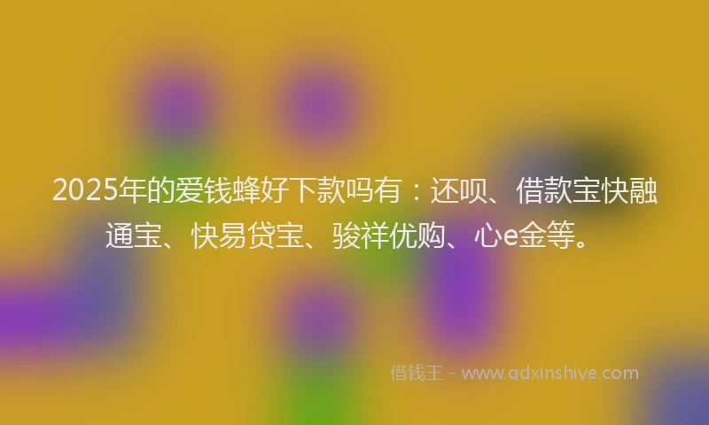 2025年的爱钱蜂好下款吗有：还呗、借款宝快融通宝、快易贷宝、骏祥优购、心e金等。