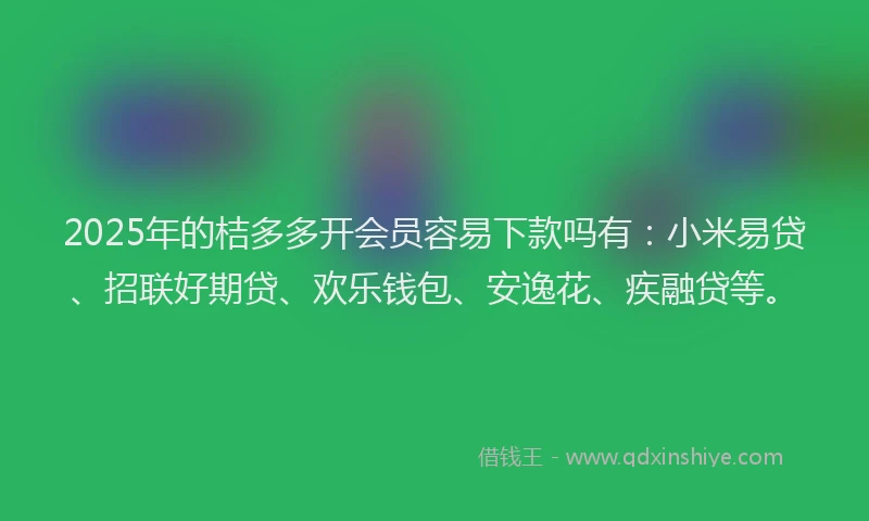 2025年的桔多多开会员容易下款吗有：小米易贷、招联好期贷、欢乐钱包、安逸花、疾融贷等。