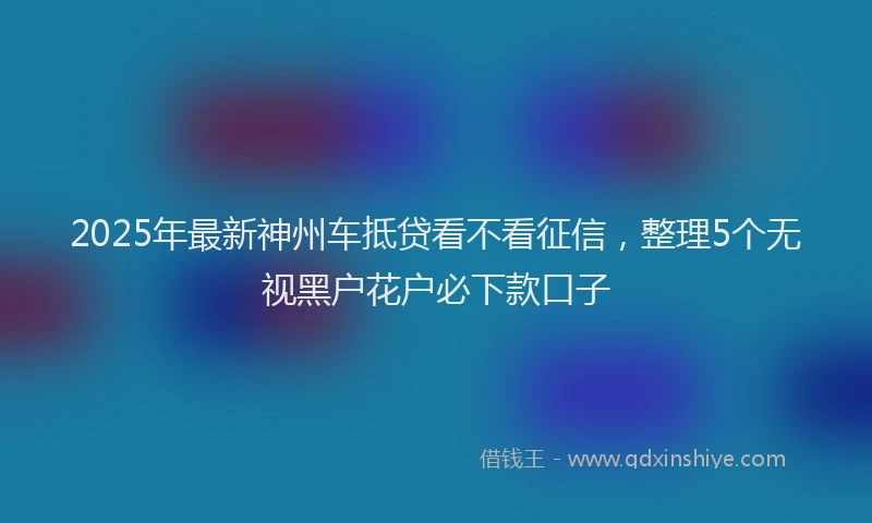 2025年最新神州车抵贷看不看征信，整理5个无视黑户花户必下款口子