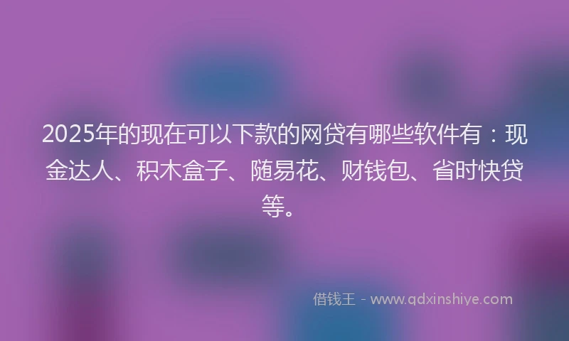2025年的现在可以下款的网贷有哪些软件有：现金达人、积木盒子、随易花、财钱包、省时快贷等。