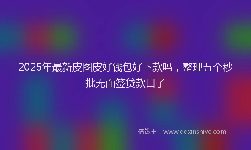 2025年最新皮图皮好钱包好下款吗，整理五个秒批无面签贷款口子