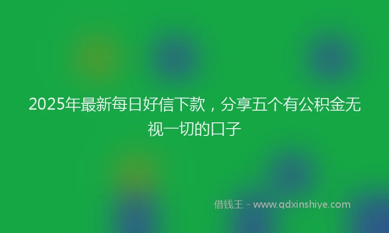 2025年最新每日好信下款，分享五个有公积金无视一切的口子