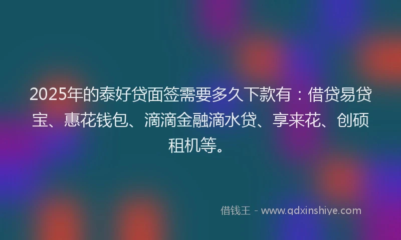 2025年的泰好贷面签需要多久下款有：借贷易贷宝、惠花钱包、滴滴金融滴水贷、享来花、创硕租机等。