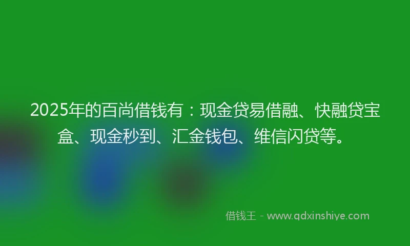2025年的百尚借钱有：现金贷易借融、快融贷宝盒、现金秒到、汇金钱包、维信闪贷等。