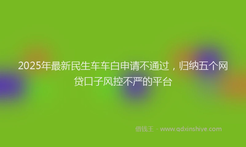 2025年最新民生车车白申请不通过，归纳五个网贷口子风控不严的平台
