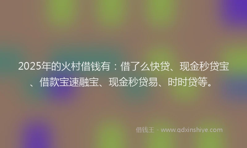 2025年的火村借钱有：借了么快贷、现金秒贷宝、借款宝速融宝、现金秒贷易、时时贷等。