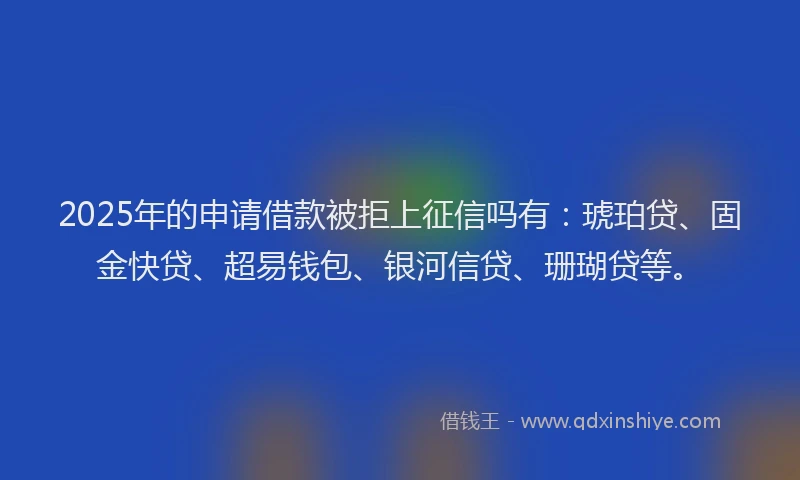 2025年的申请借款被拒上征信吗有：琥珀贷、固金快贷、超易钱包、银河信贷、珊瑚贷等。