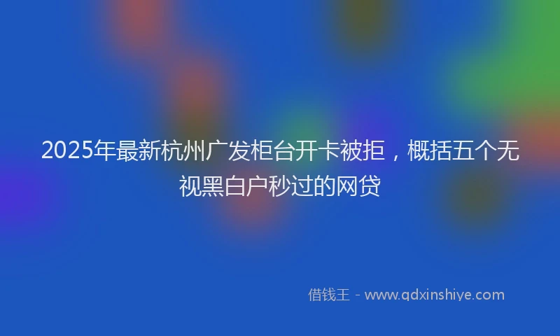 2025年最新杭州广发柜台开卡被拒，概括五个无视黑白户秒过的网贷