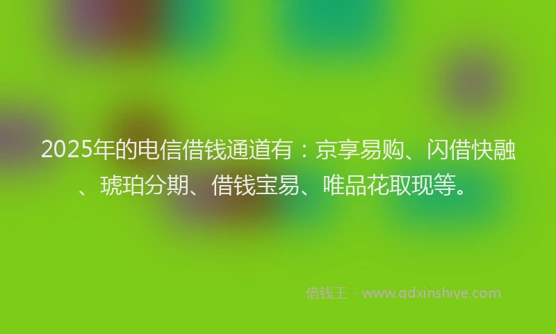 2025年的电信借钱通道有：京享易购、闪借快融、琥珀分期、借钱宝易、唯品花取现等。