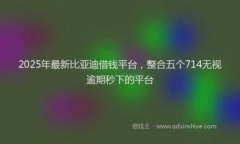 2025年最新比亚迪借钱平台，整合五个714无视逾期秒下的平台