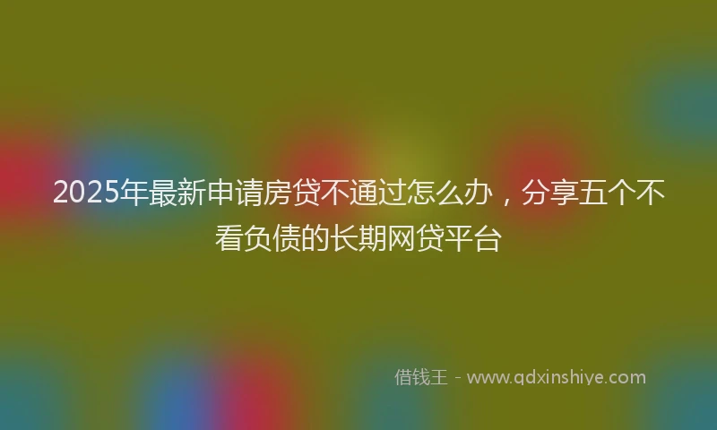 2025年最新申请房贷不通过怎么办，分享五个不看负债的长期网贷平台