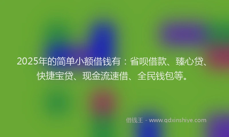 2025年的简单小额借钱有：省呗借款、臻心贷、快捷宝贷、现金流速借、全民钱包等。