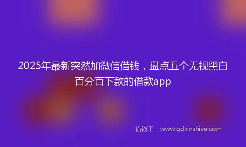 2025年最新突然加微信借钱，盘点五个无视黑白百分百下款的借款app