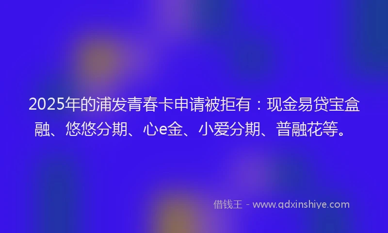 2025年的浦发青春卡申请被拒有：现金易贷宝盒融、悠悠分期、心e金、小爱分期、普融花等。