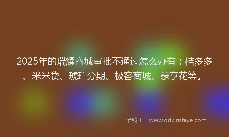 2025年的瑞耀商城审批不通过怎么办有：桔多多、米米贷、琥珀分期、极客商城、鑫享花等。