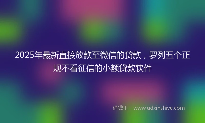 2025年最新直接放款至微信的贷款，罗列五个正规不看征信的小额贷款软件