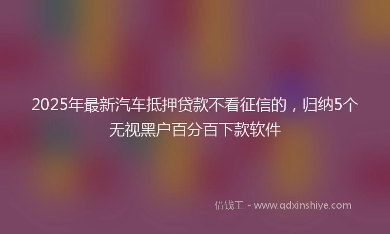 2025年最新汽车抵押贷款不看征信的，归纳5个无视黑户百分百下款软件