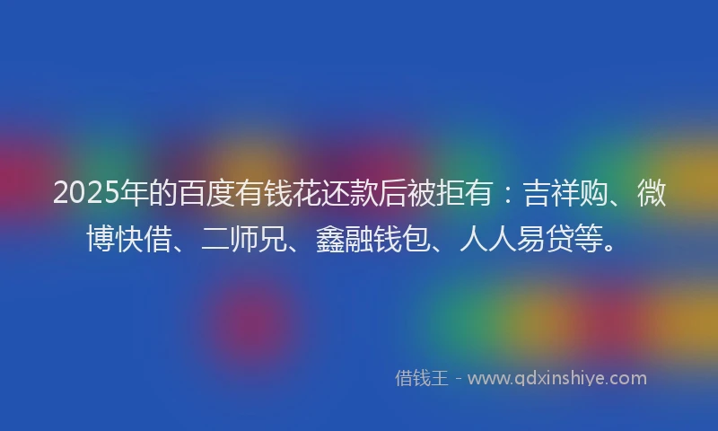 2025年的百度有钱花还款后被拒有：吉祥购、微博快借、二师兄、鑫融钱包、人人易贷等。