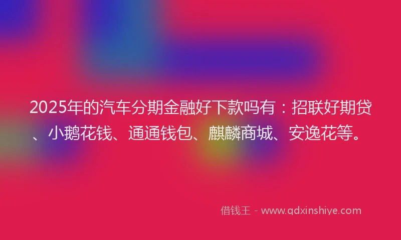 2025年的汽车分期金融好下款吗有：招联好期贷、小鹅花钱、通通钱包、麒麟商城、安逸花等。