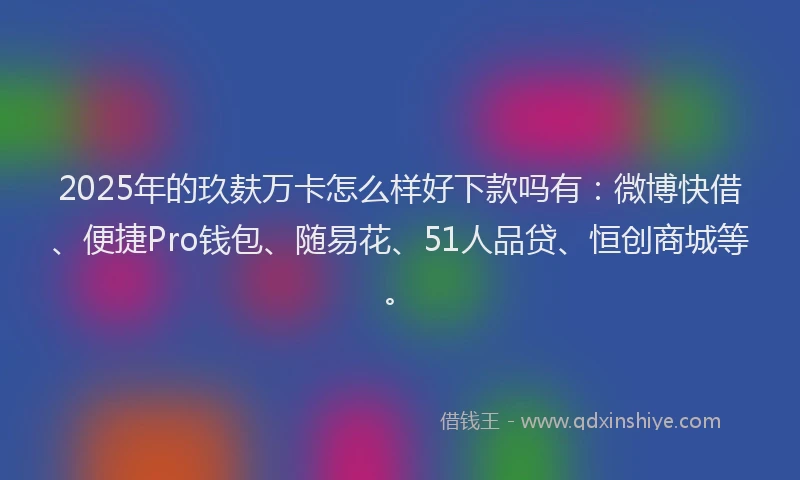 2025年的玖麸万卡怎么样好下款吗有：微博快借、便捷Pro钱包、随易花、51人品贷、恒创商城等。