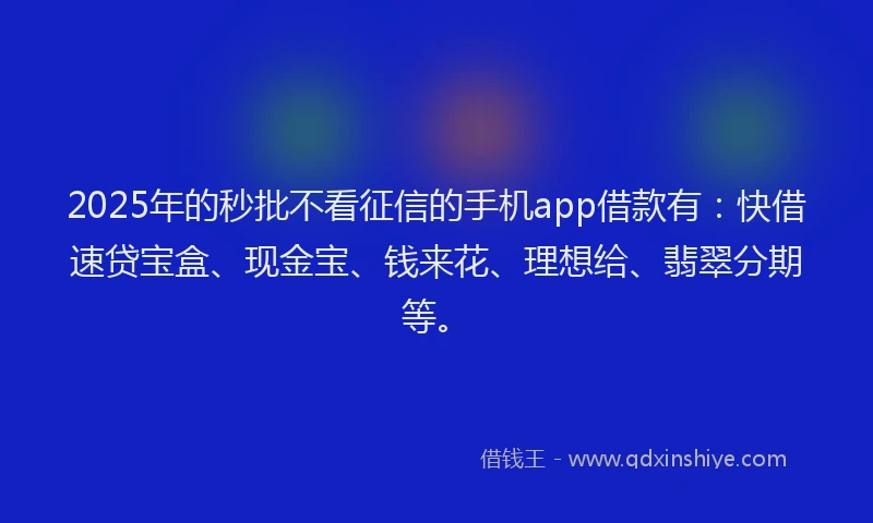 2025年的秒批不看征信的手机app借款有：快借速贷宝盒、现金宝、钱来花、理想给、翡翠分期等。