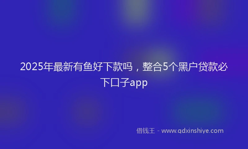 2025年最新有鱼好下款吗，整合5个黑户贷款必下口子app