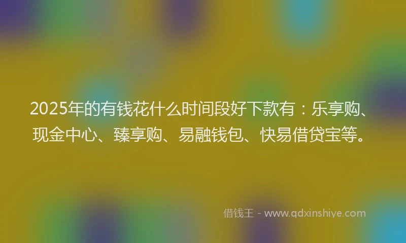 2025年的有钱花什么时间段好下款有：乐享购、现金中心、臻享购、易融钱包、快易借贷宝等。
