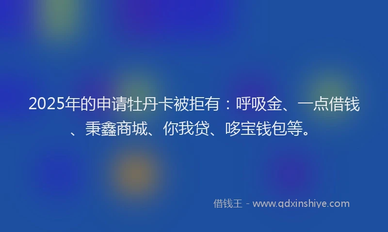 2025年的申请牡丹卡被拒有：呼吸金、一点借钱、秉鑫商城、你我贷、哆宝钱包等。