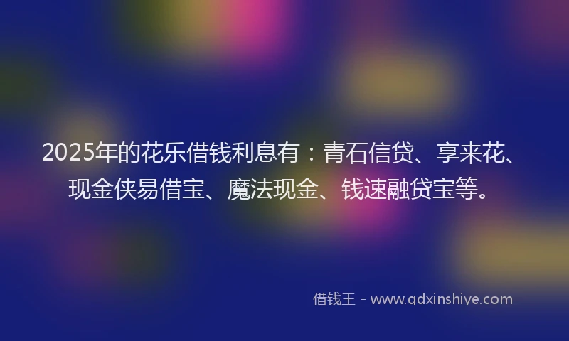 2025年的花乐借钱利息有：青石信贷、享来花、现金侠易借宝、魔法现金、钱速融贷宝等。