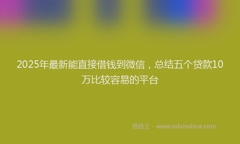 2025年最新能直接借钱到微信，总结五个贷款10万比较容易的平台