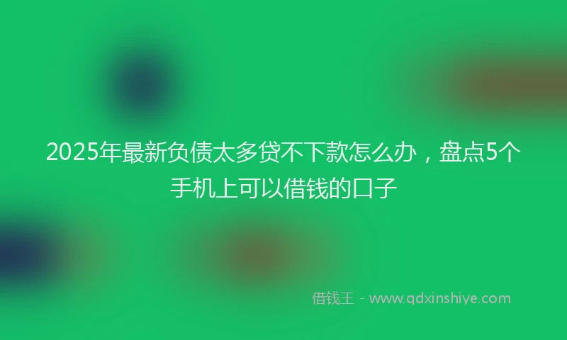 2025年最新负债太多贷不下款怎么办，盘点5个手机上可以借钱的口子