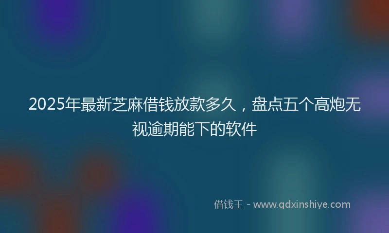 2025年最新芝麻借钱放款多久，盘点五个高炮无视逾期能下的软件