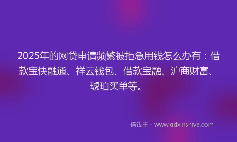 2025年的网贷申请频繁被拒急用钱怎么办有：借款宝快融通、祥云钱包、借款宝融、沪商财富、琥珀买单等。