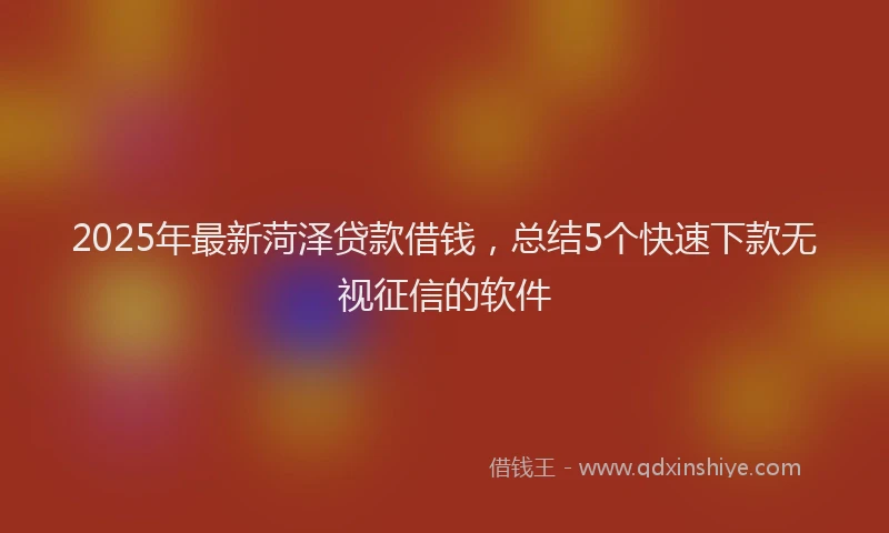 2025年最新菏泽贷款借钱，总结5个快速下款无视征信的软件