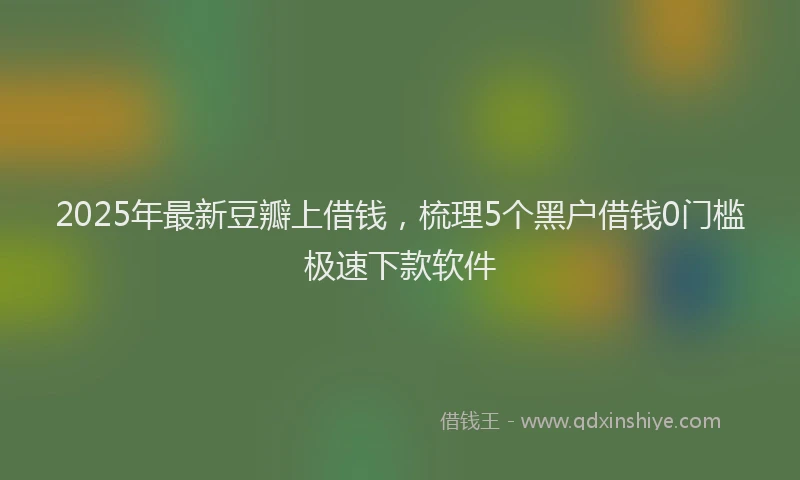 2025年最新豆瓣上借钱，梳理5个黑户借钱0门槛极速下款软件