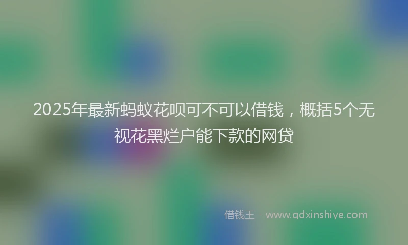 2025年最新蚂蚁花呗可不可以借钱，概括5个无视花黑烂户能下款的网贷