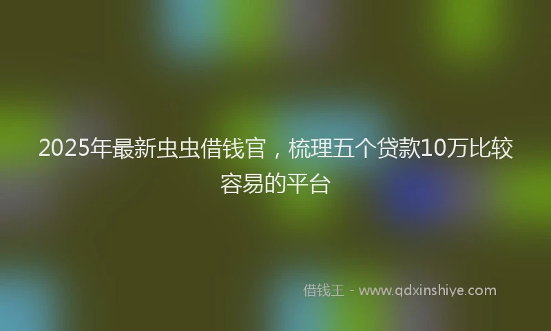2025年最新虫虫借钱官，梳理五个贷款10万比较容易的平台