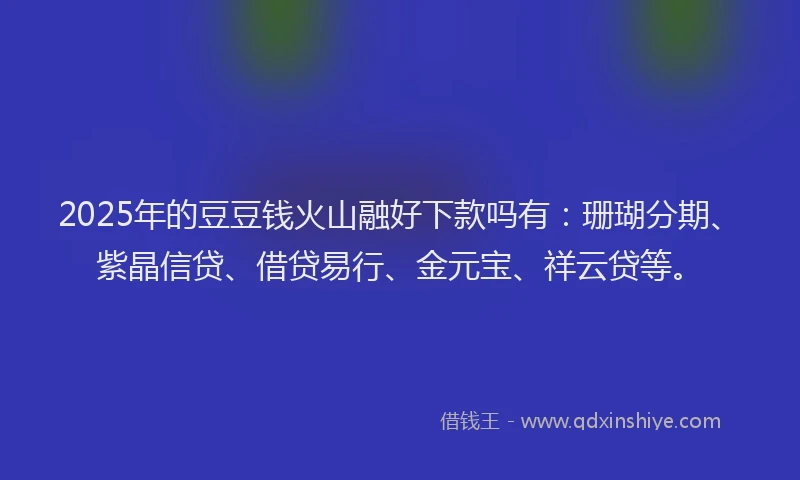 2025年的豆豆钱火山融好下款吗有：珊瑚分期、紫晶信贷、借贷易行、金元宝、祥云贷等。