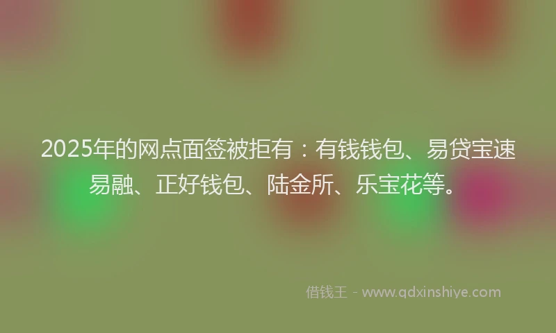 2025年的网点面签被拒有：有钱钱包、易贷宝速易融、正好钱包、陆金所、乐宝花等。