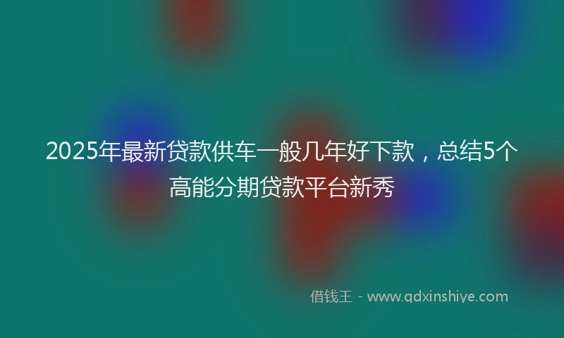 2025年最新贷款供车一般几年好下款，总结5个高能分期贷款平台新秀
