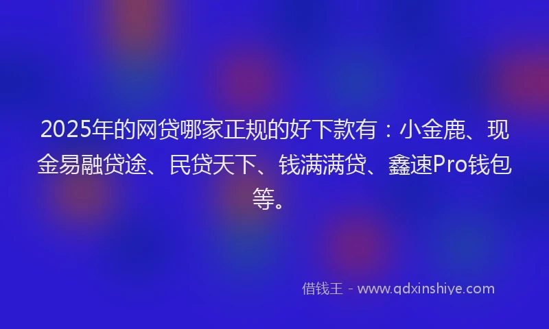 2025年的网贷哪家正规的好下款有：小金鹿、现金易融贷途、民贷天下、钱满满贷、鑫速Pro钱包等。