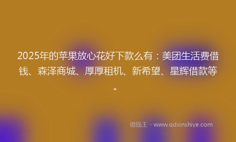 2025年的苹果放心花好下款么有：美团生活费借钱、森泽商城、厚厚租机、新希望、星辉借款等。