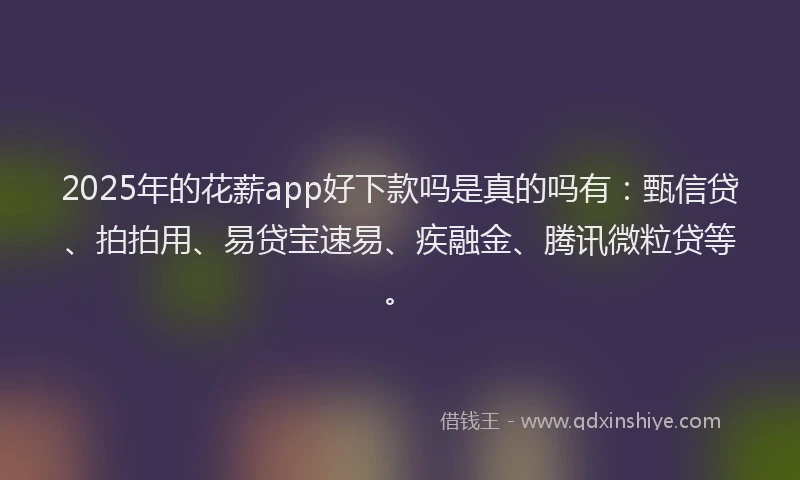 2025年的花薪app好下款吗是真的吗有：甄信贷、拍拍用、易贷宝速易、疾融金、腾讯微粒贷等。