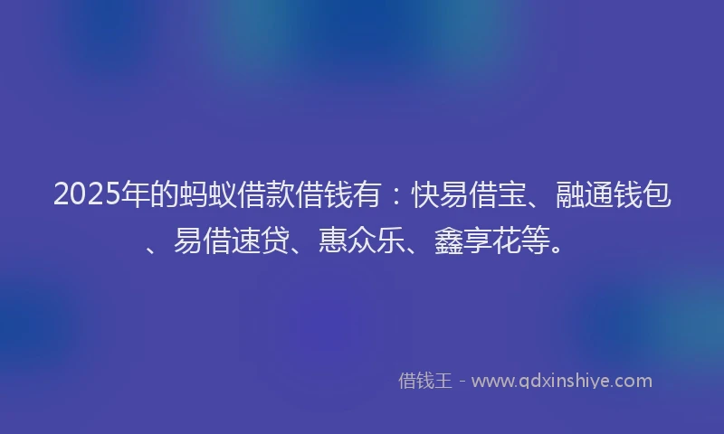 2025年的蚂蚁借款借钱有：快易借宝、融通钱包、易借速贷、惠众乐、鑫享花等。