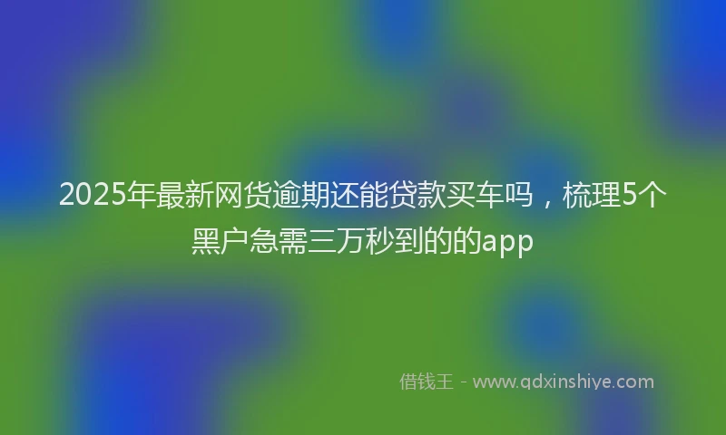2025年最新网货逾期还能贷款买车吗,梳理5个黑户急需三万秒到的的app