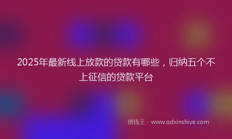 2025年最新线上放款的贷款有哪些，归纳五个不上征信的贷款平台