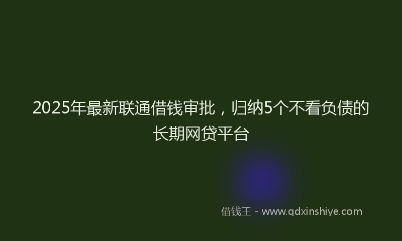 2025年最新联通借钱审批，归纳5个不看负债的长期网贷平台
